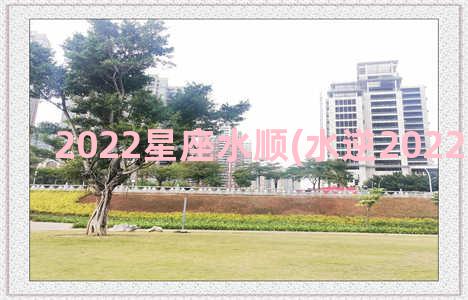 2022星座水顺(水逆2022影响星座)