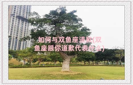 如何与双鱼座道歉(双鱼座跟你道歉代表什么)